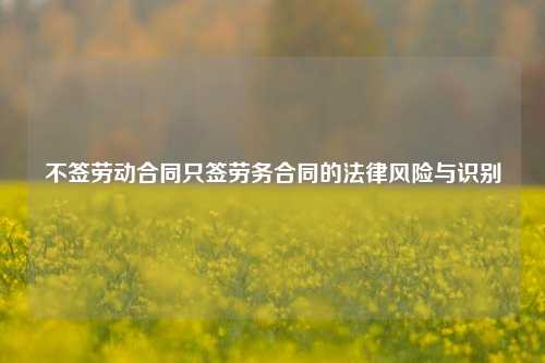 不签劳动合同只签劳务合同的法律风险与识别